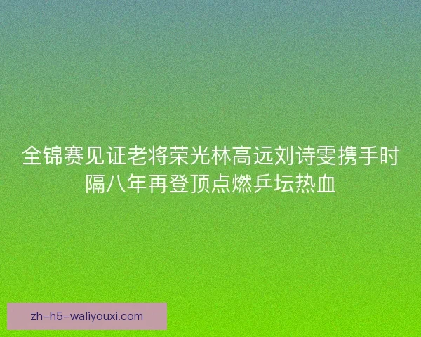 全锦赛见证老将荣光林高远刘诗雯携手时隔八年再登顶点燃乒坛热血