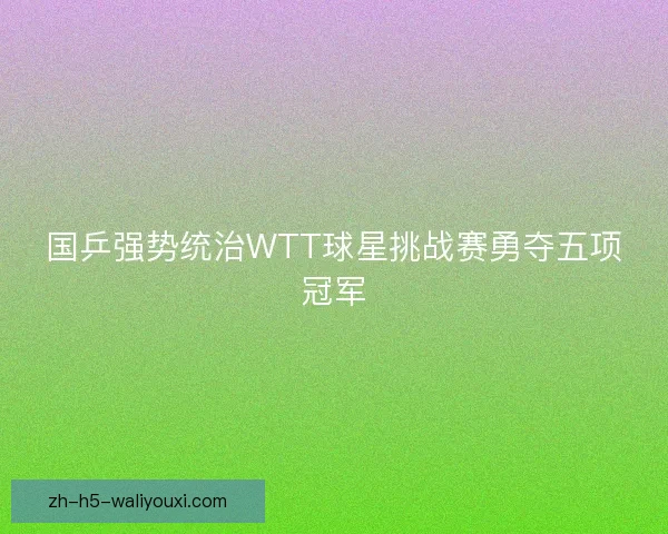 国乒强势统治WTT球星挑战赛勇夺五项冠军